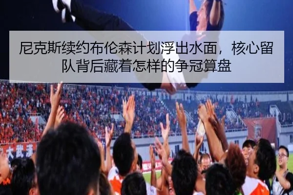 尼克斯续约布伦森计划浮出水面，核心留队背后藏着怎样的争冠算盘